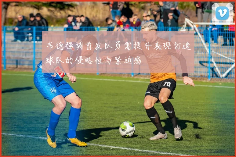 韦德强调首发队员需提升表现打造球队的侵略性与紧迫感