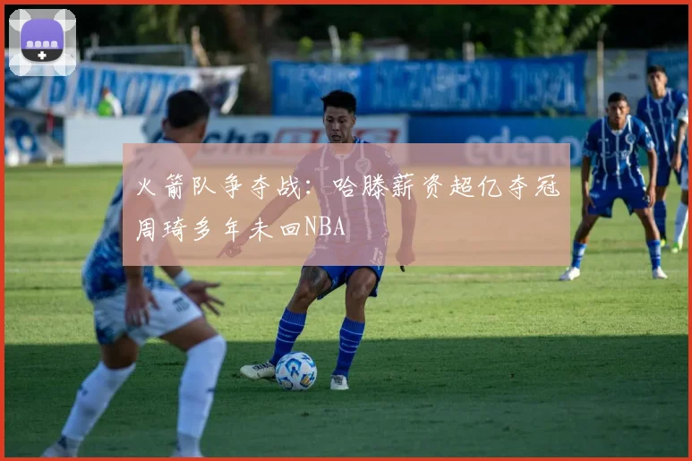 火箭队争夺战：哈滕薪资超亿夺冠周琦多年未回NBA