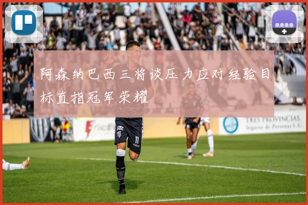 阿森纳巴西三将谈压力应对经验目标直指冠军荣耀