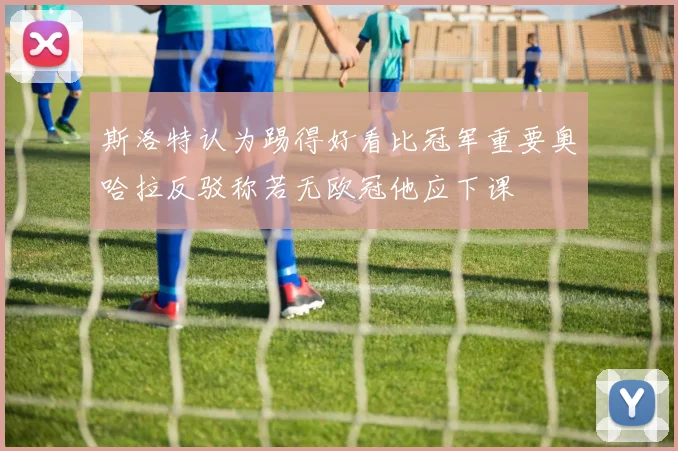 斯洛特认为踢得好看比冠军重要奥哈拉反驳称若无欧冠他应下课