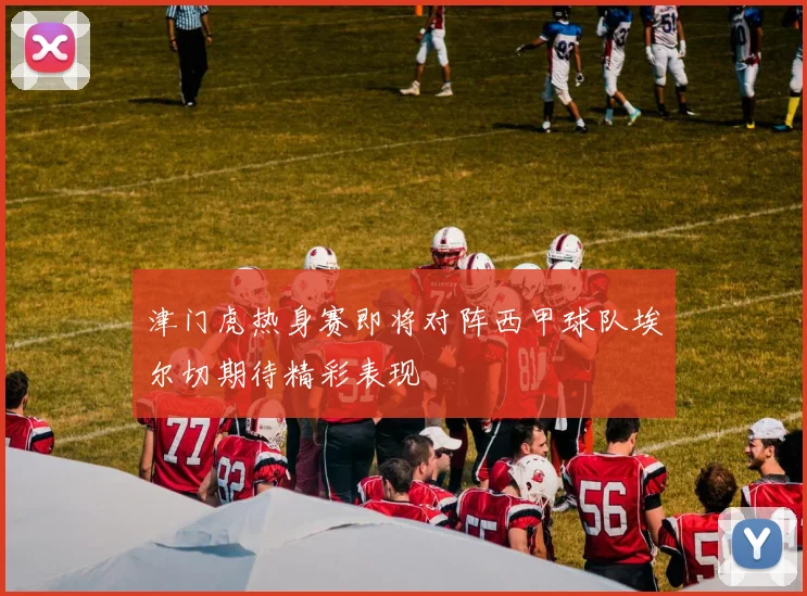 津门虎热身赛即将对阵西甲球队埃尔切期待精彩表现