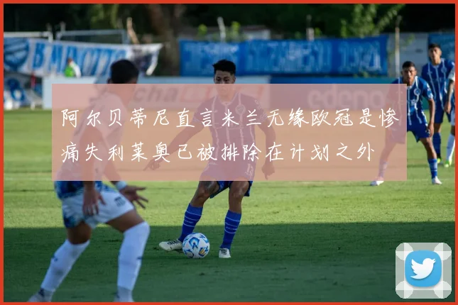 阿尔贝蒂尼直言米兰无缘欧冠是惨痛失利莱奥已被排除在计划之外
