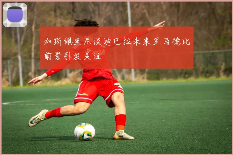 加斯佩里尼谈迪巴拉未来罗马德比前景引发关注