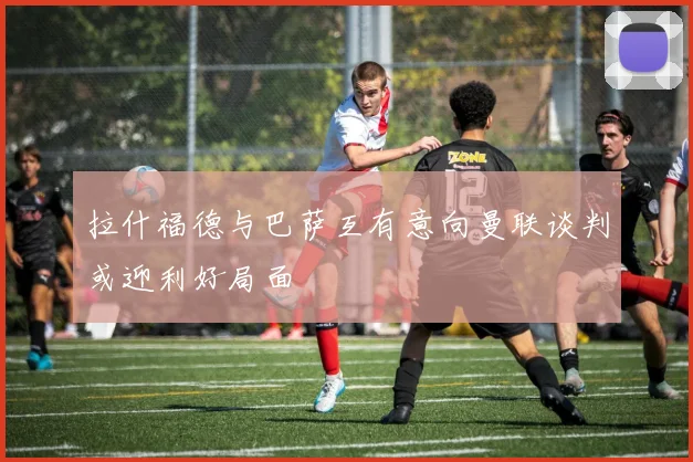 拉什福德与巴萨互有意向曼联谈判或迎利好局面