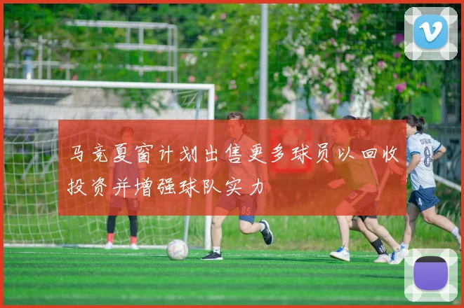 马竞夏窗计划出售更多球员以回收投资并增强球队实力