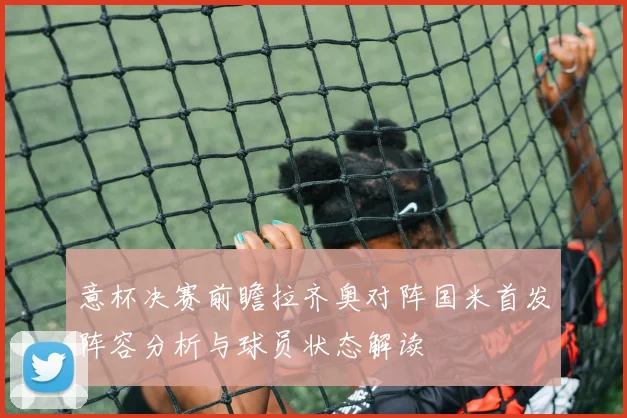 意杯决赛前瞻拉齐奥对阵国米首发阵容分析与球员状态解读