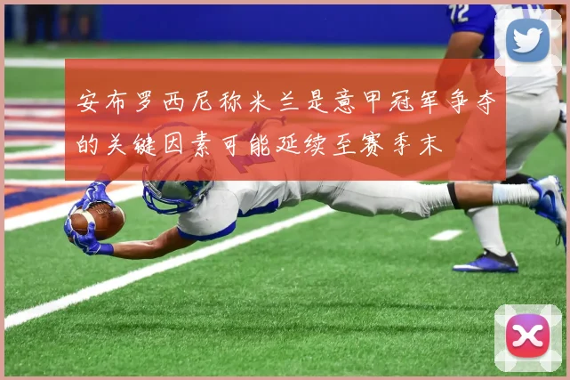 安布罗西尼称米兰是意甲冠军争夺的关键因素可能延续至赛季末