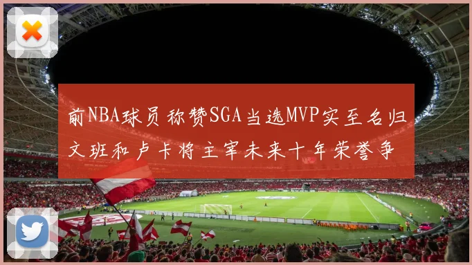 前NBA球员称赞SGA当选MVP实至名归文班和卢卡将主宰未来十年荣誉争夺