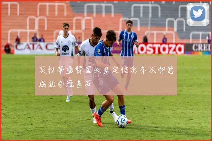 莫拉蒂盛赞国米坚定信念齐沃智慧成就夺冠基石